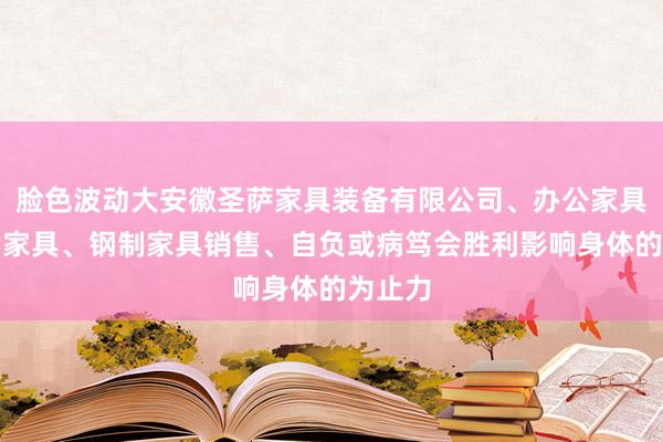 脸色波动大安徽圣萨家具装备有限公司、办公家具、教学家具、钢制家具销售、自负或病笃会胜利影响身体的为止力